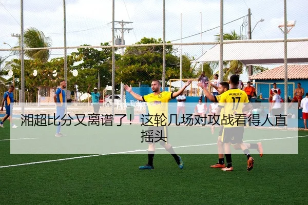 湘超比分又离谱了！这轮几场对攻战看得人直摇头