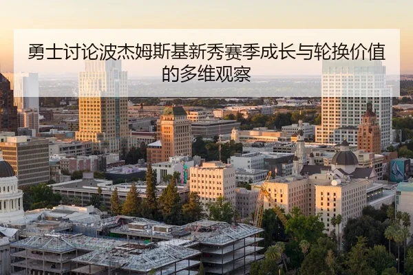 勇士讨论波杰姆斯基新秀赛季成长与轮换价值的多维观察
