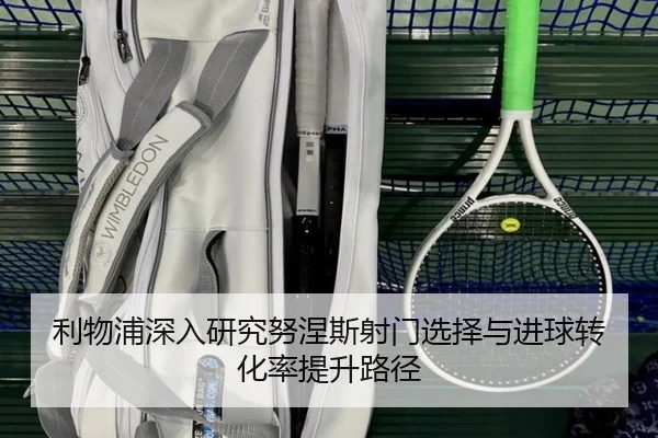 利物浦深入研究努涅斯射门选择与进球转化率提升路径