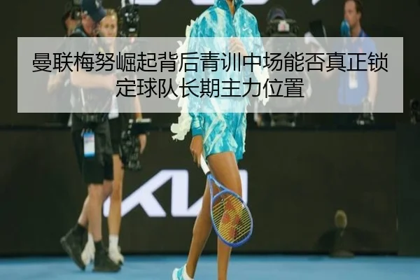曼联梅努崛起背后青训中场能否真正锁定球队长期主力位置