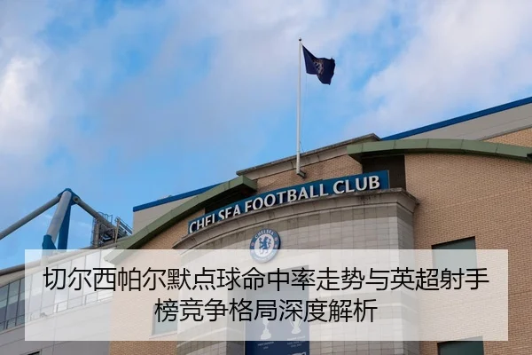 切尔西帕尔默点球命中率走势与英超射手榜竞争格局深度解析