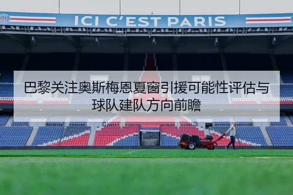 巴黎关注奥斯梅恩夏窗引援可能性评估与球队建队方向前瞻