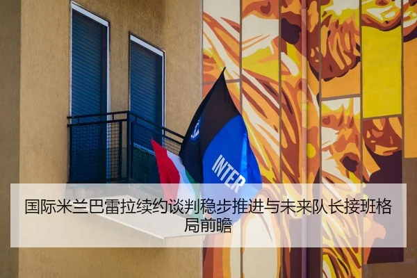 国际米兰巴雷拉续约谈判稳步推进与未来队长接班格局前瞻