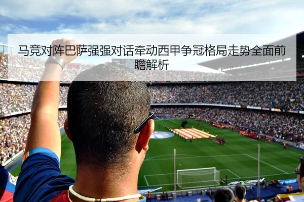 马竞对阵巴萨强强对话牵动西甲争冠格局走势全面前瞻解析