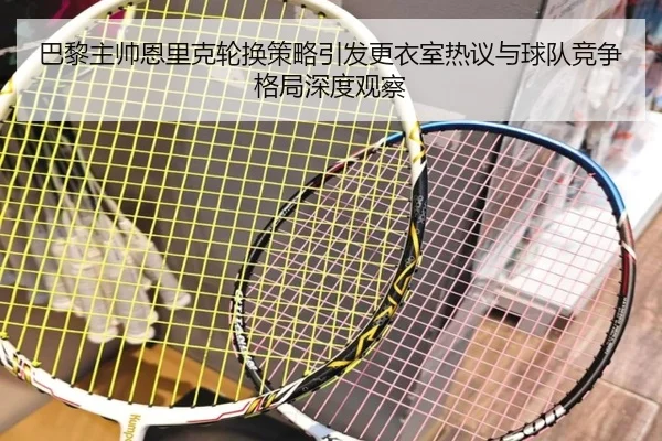 巴黎主帅恩里克轮换策略引发更衣室热议与球队竞争格局深度观察